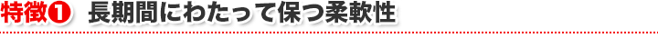 特徴1　長期間にわたって保つ柔軟性