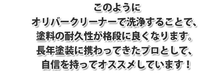 このようにオリバークリーナーで洗浄することで、塗料の耐久性が格段に良くなります。長年塗装に携わってきたプロとして、自信を持ってオススメします