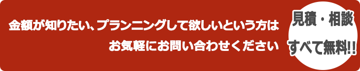 金額が知りたい、プランニングして欲しいという方は、お気軽にお問い合わせください。 見積・相談すべて無料!!