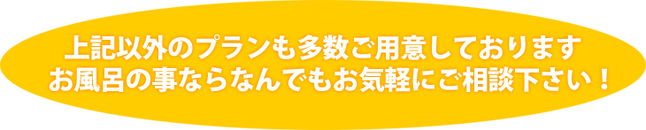 上記以外のプランも多数ご用意しております お風呂の事ならなんでもお気軽にご相談下さい!