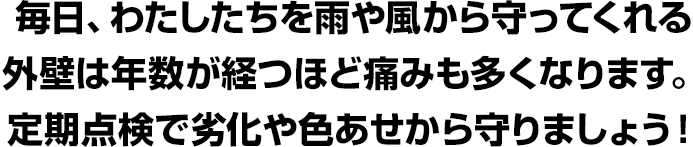 毎日、わたしたちを雨や風から守ってくれる外壁は年数が経つほど痛みも多くなります。定期点検で劣化や色あせから守りましょう！