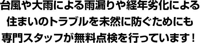 台風や大雨による雨漏りや経年劣化による住まいのトラブルを
未然に防ぐためにも専門スタッフが無料点検を行っています！